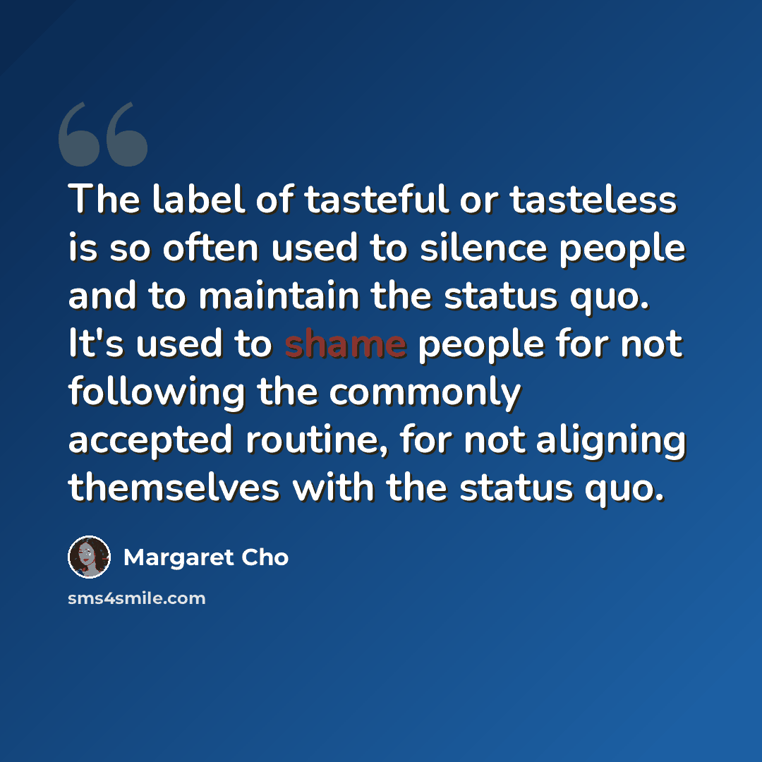 “The label of tasteful or tasteless is so often used to silence people and to maintain the status quo. It's used to shame people for not following the commonly accepted routine, for not aligning themselves with the status quo.” quote by Margaret Cho