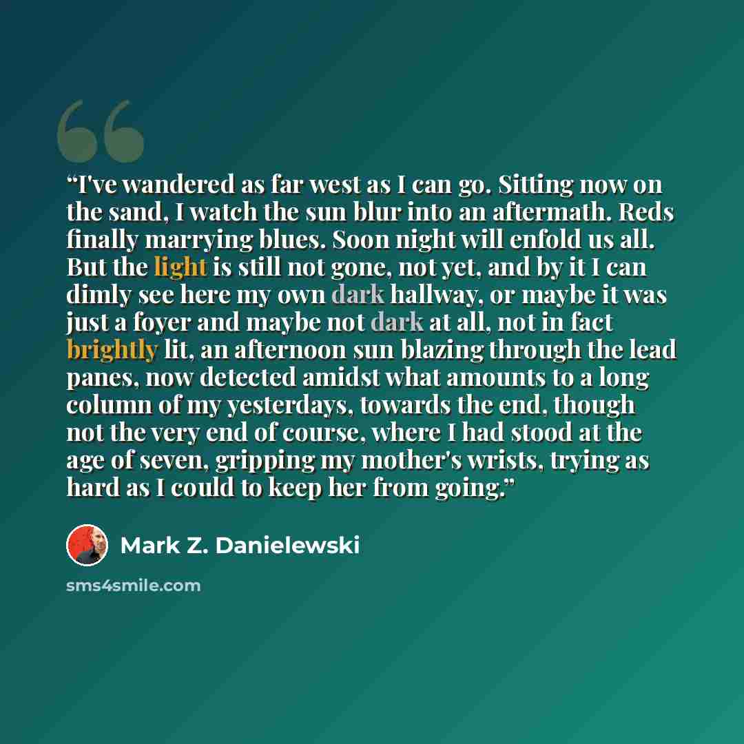 “I've wandered as far west as I can go. Sitting now on the sand, I watch the sun blur into an aftermath. Reds finally marrying blues. Soon night will enfold us all. But the light is still not gone, not yet, and by it I can dimly see here my own dark hallway, or maybe it was just a foyer and maybe…” quote by Mark Z. Danielewski