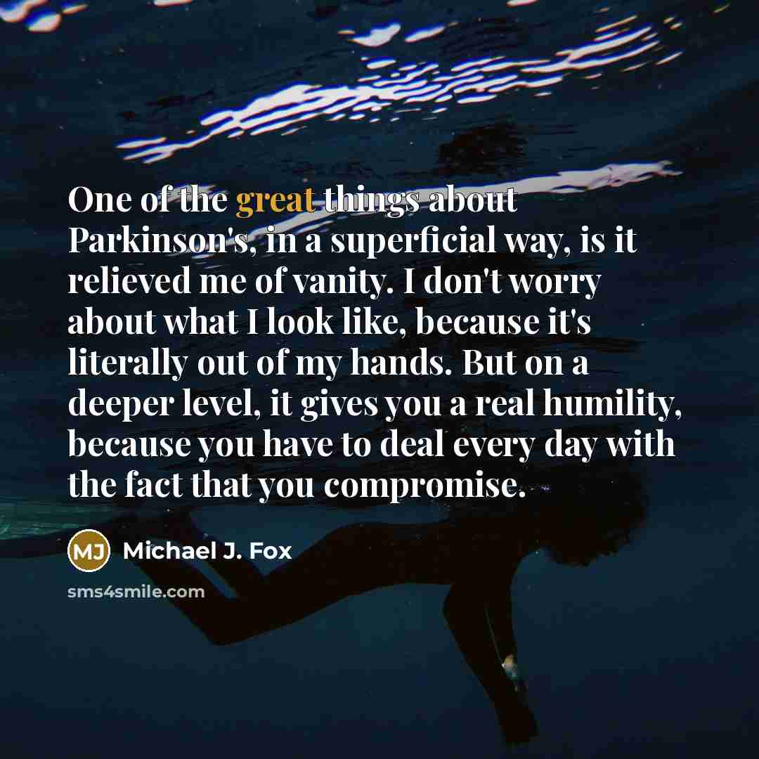 “One of the great things about Parkinson's, in a superficial way, is it relieved me of vanity. I don't worry about what I look like, because it's literally out of my hands. But on a deeper level, it gives you a real humility, because you have to deal every day with the fact that you compromise.” quote by Michael J. Fox