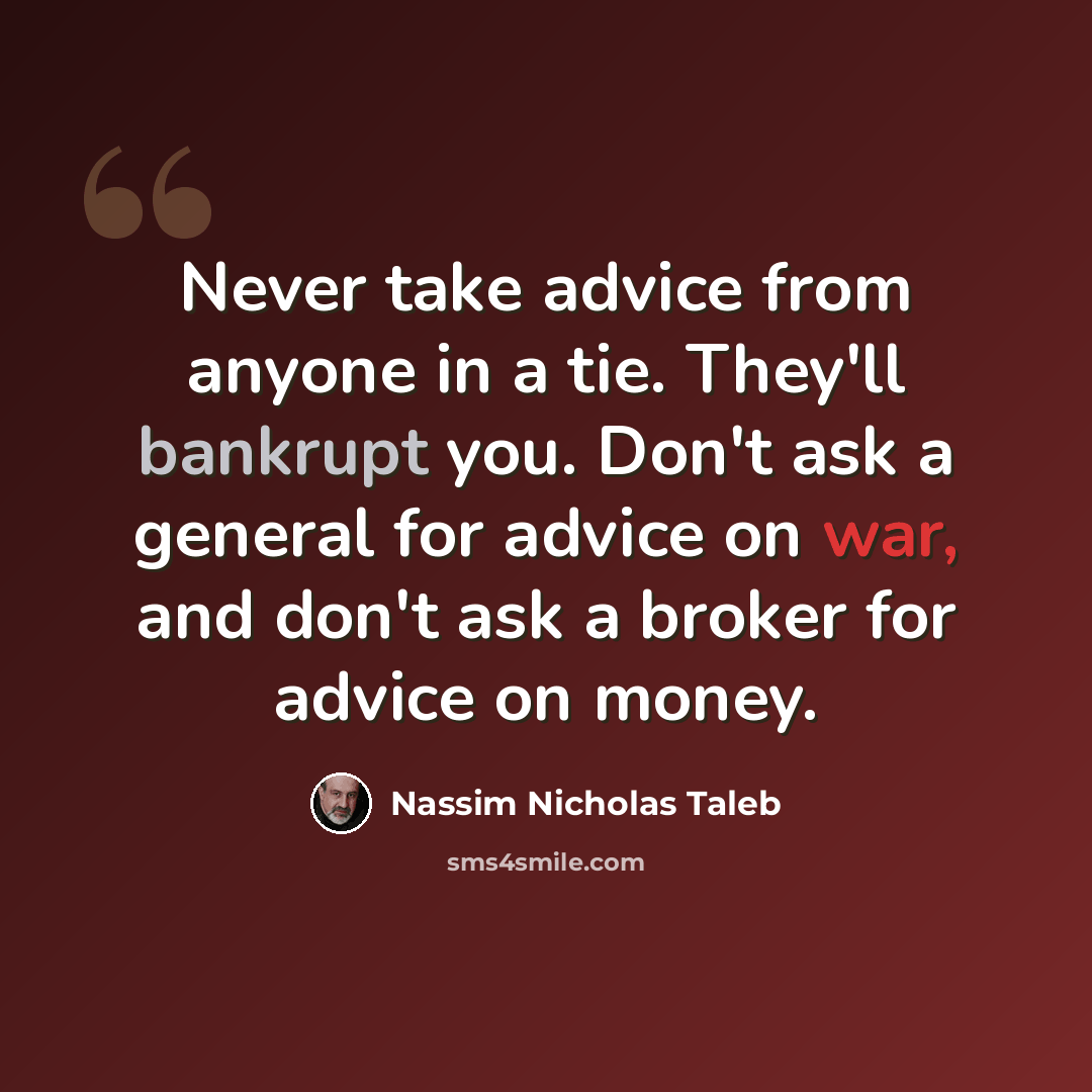 “Never take advice from anyone in a tie. They'll bankrupt you. Don't ask a general for advice on war, and don't ask a broker for advice on money.” quote by Nassim Nicholas Taleb