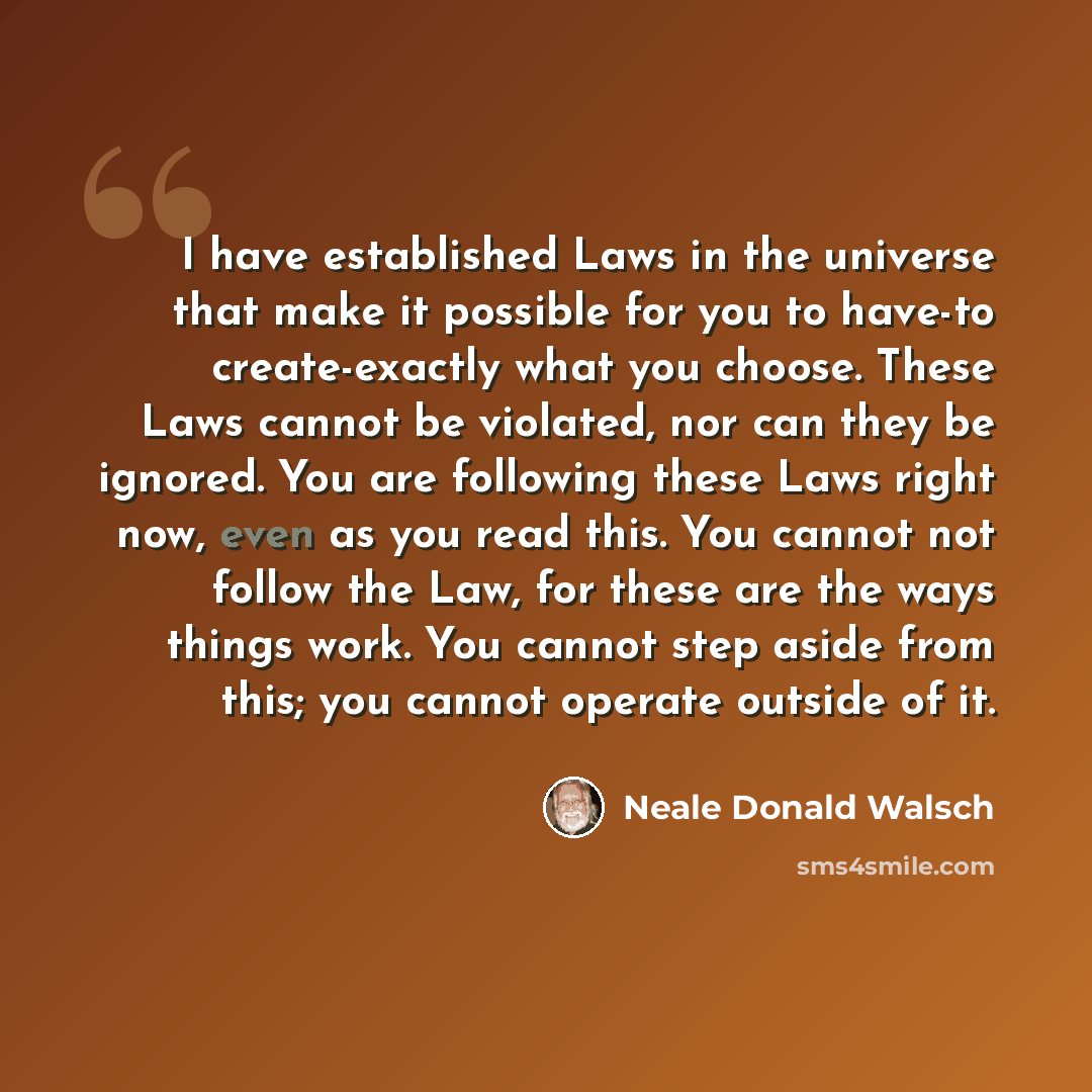 “I have established Laws in the universe that make it possible for you to have-to create-exactly what you choose. These Laws cannot be violated, nor can they be ignored. You are following these Laws right now, even as you read this. You cannot not follow the Law, for these are the ways things work…” quote by Neale Donald Walsch
