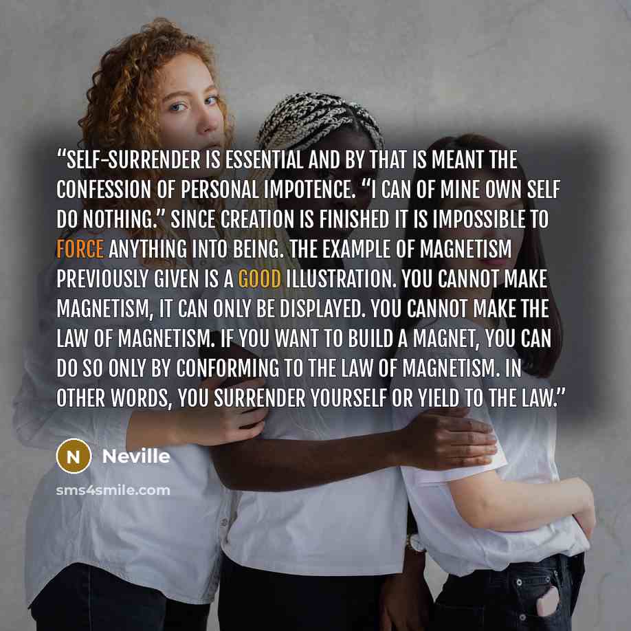 “Self-surrender is essential and by that is meant the confession of personal impotence. “I can of mine own self do nothing.” Since creation is finished it is impossible to force anything into being. The example of magnetism previously given is a good illustration. You cannot make magnetism, it can…” quote by Neville