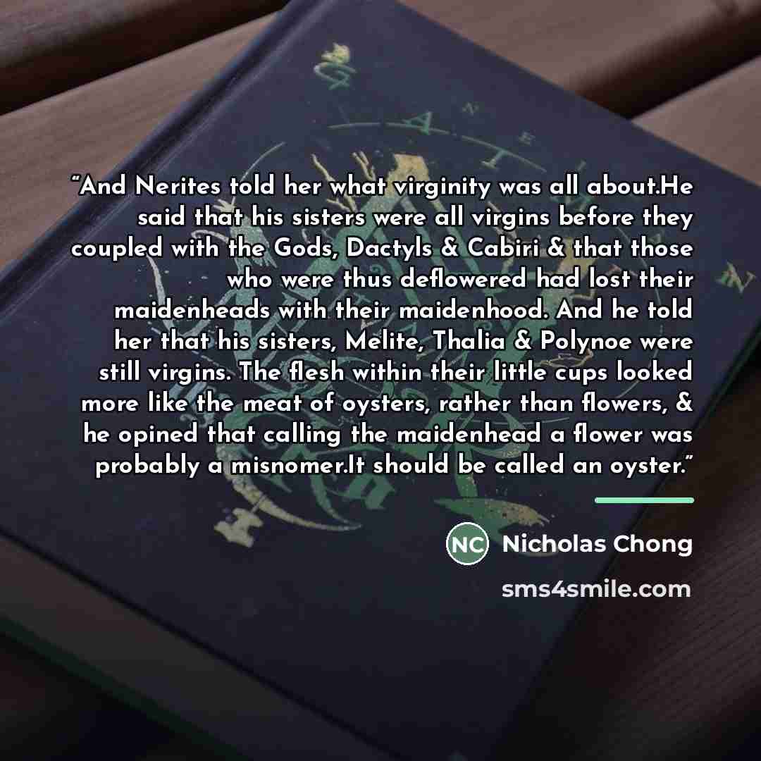 “And Nerites told her what virginity was all about.He said that his sisters were all virgins before they coupled with the Gods, Dactyls & Cabiri & that those who were thus deflowered had lost their maidenheads with their maidenhood. And he told her that his sisters, Melite, Thalia & Polynoe were…” quote by Nicholas Chong