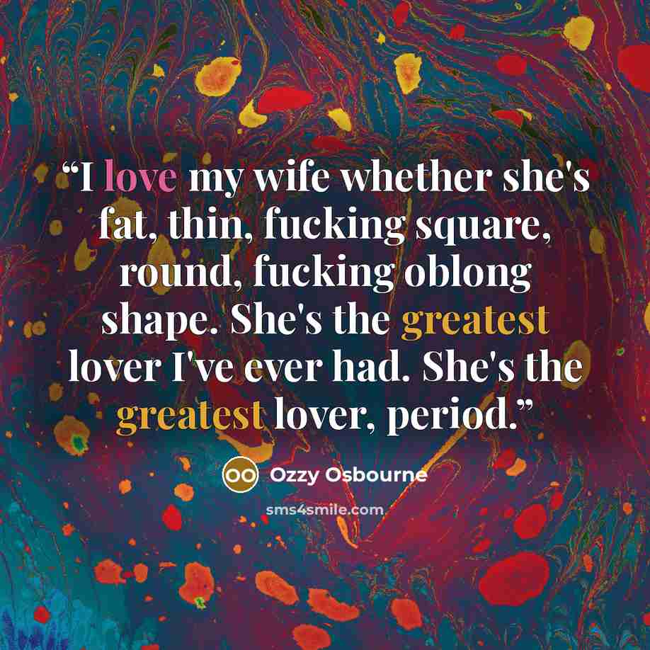 “I love my wife whether she's fat, thin, fucking square, round, fucking oblong shape. She's the greatest lover I've ever had. She's the greatest lover, period.” quote by Ozzy Osbourne