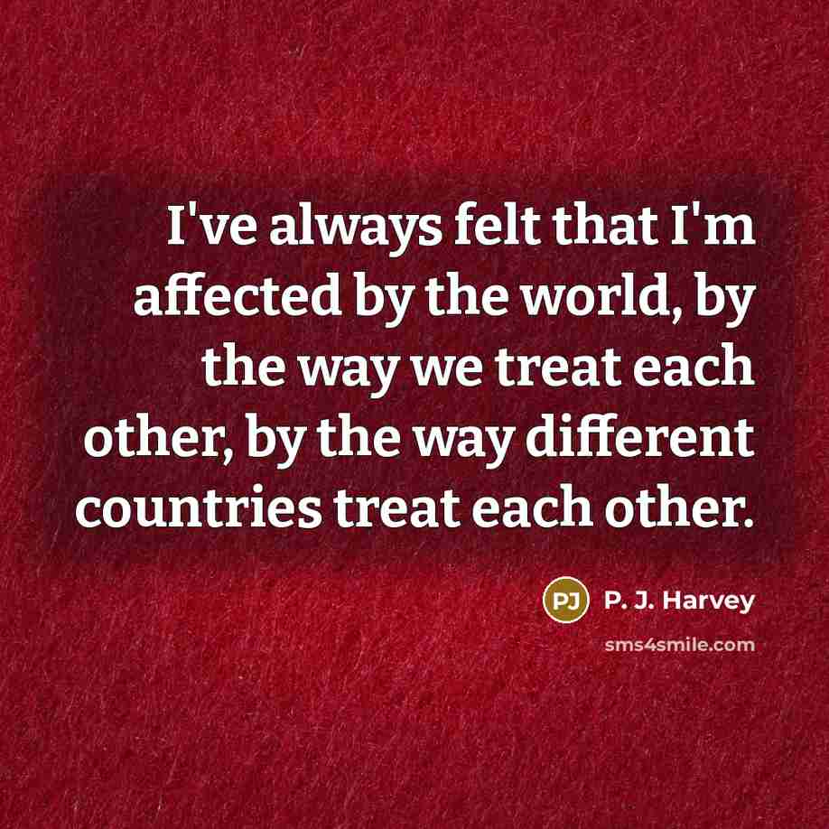 “I've always felt that I'm affected by the world, by the way we treat each other, by the way different countries treat each other.” quote by P. J. Harvey