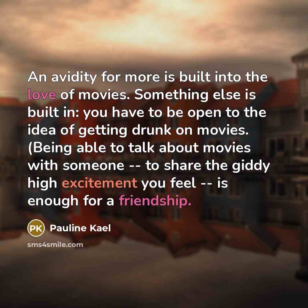 “An avidity for more is built into the love of movies. Something else is built in: you have to be open to the idea of getting drunk on movies. (Being able to talk about movies with someone -- to share the giddy high excitement you feel -- is enough for a friendship.” quote by Pauline Kael