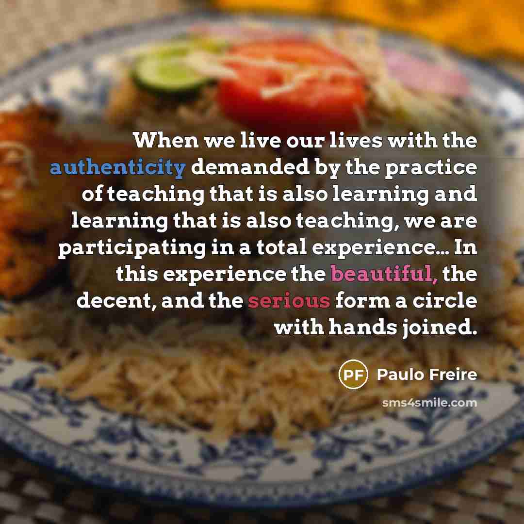 “When we live our lives with the authenticity demanded by the practice of teaching that is also learning and learning that is also teaching, we are participating in a total experience… In this experience the beautiful, the decent, and the serious form a circle with hands joined.” quote by Paulo Freire