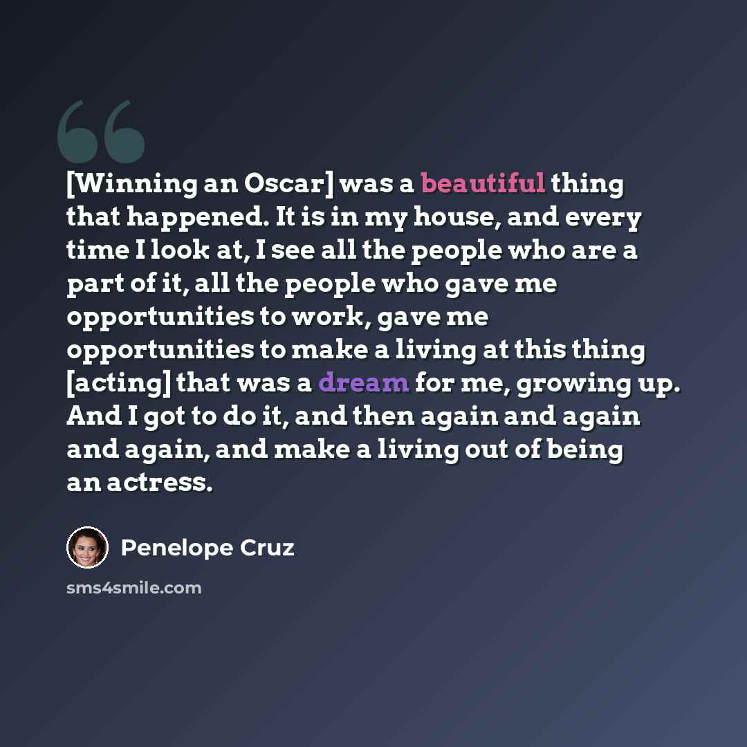 “[Winning an Oscar] was a beautiful thing that happened. It is in my house, and every time I look at, I see all the people who are a part of it, all the people who gave me opportunities to work, gave me opportunities to make a living at this thing [acting] that was a dream for me, growing up. And I…” quote by Penelope Cruz