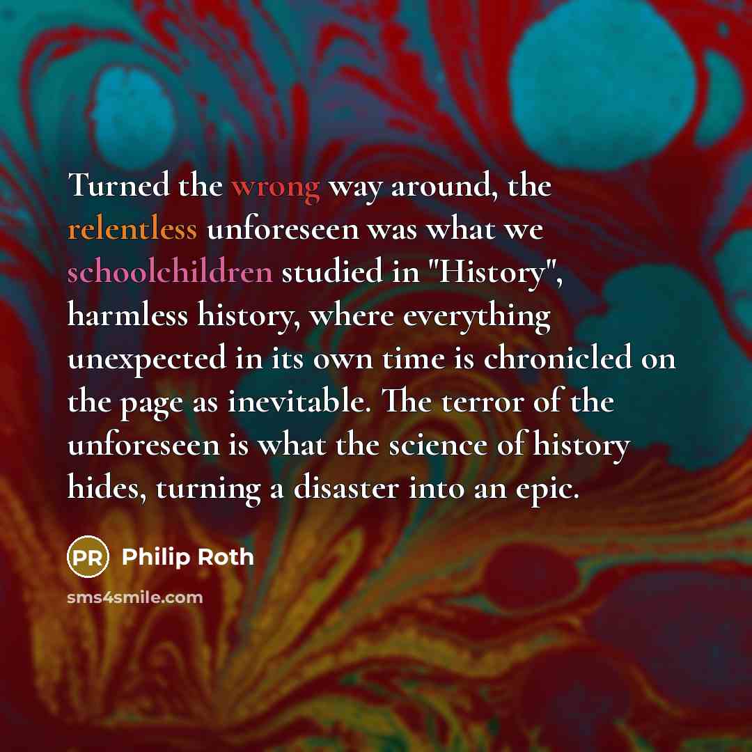 “Turned the wrong way around, the relentless unforeseen was what we schoolchildren studied in "History", harmless history, where everything unexpected in its own time is chronicled on the page as inevitable. The terror of the unforeseen is what the science of history hides, turning a disaster into…” quote by Philip Roth