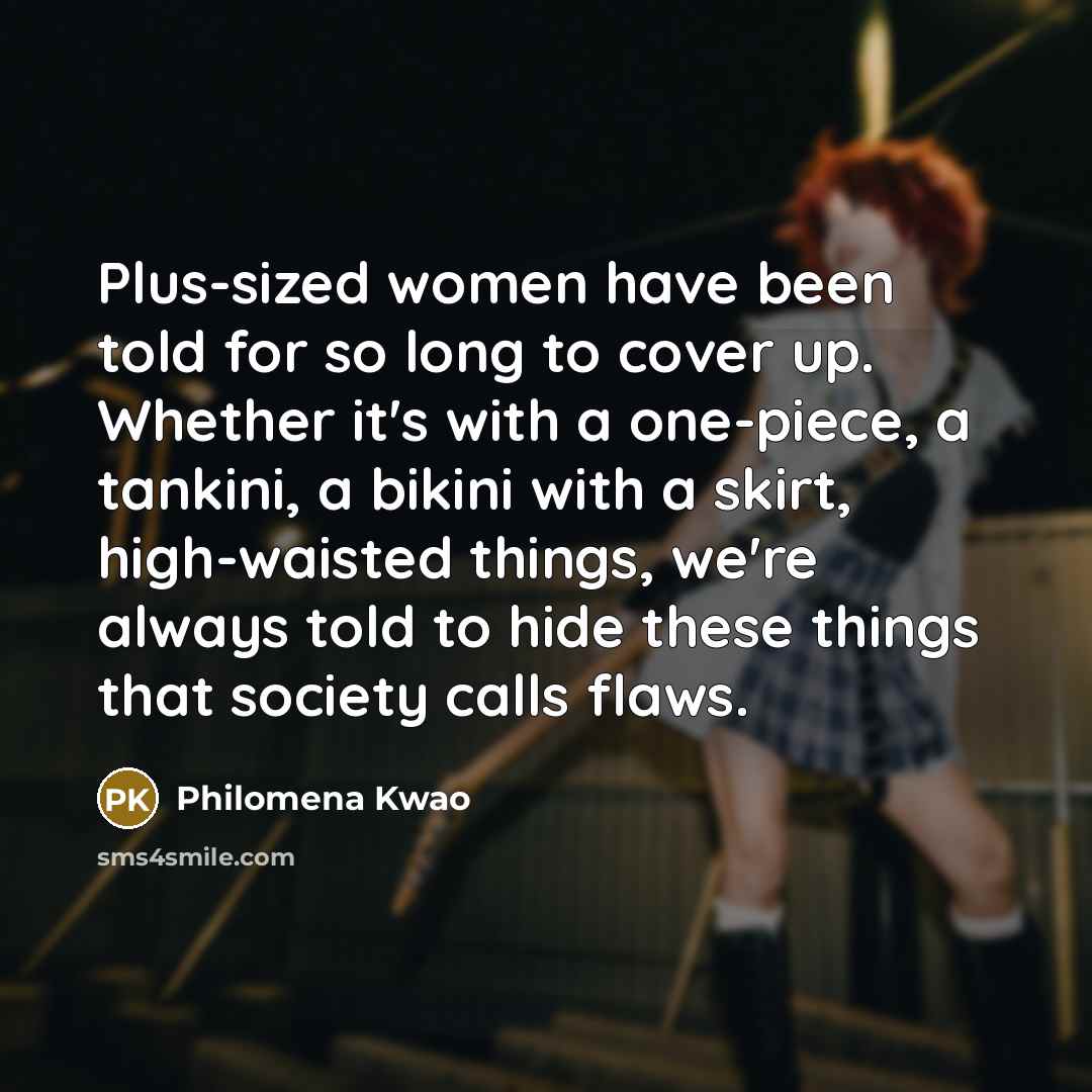 “Plus-sized women have been told for so long to cover up. Whether it's with a one-piece, a tankini, a bikini with a skirt, high-waisted things, we're always told to hide these things that society calls flaws.” quote by Philomena Kwao