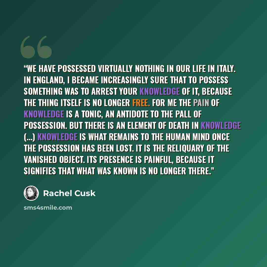 “We have possessed virtually nothing in our life in Italy. In England, I became increasingly sure that to possess something was to arrest your knowledge of it, because the thing itself is no longer free. For me the pain of knowledge is a tonic, an antidote to the pall of possession. But there is an…” quote by Rachel Cusk