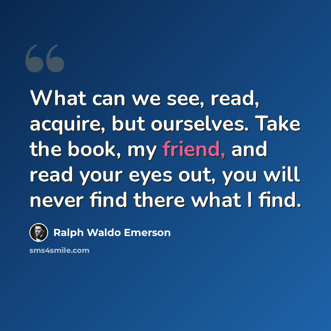 “What can we see, read, acquire, but ourselves. Take the book, my friend, and read your eyes out, you will never find there what I find.” quote by Ralph Waldo Emerson