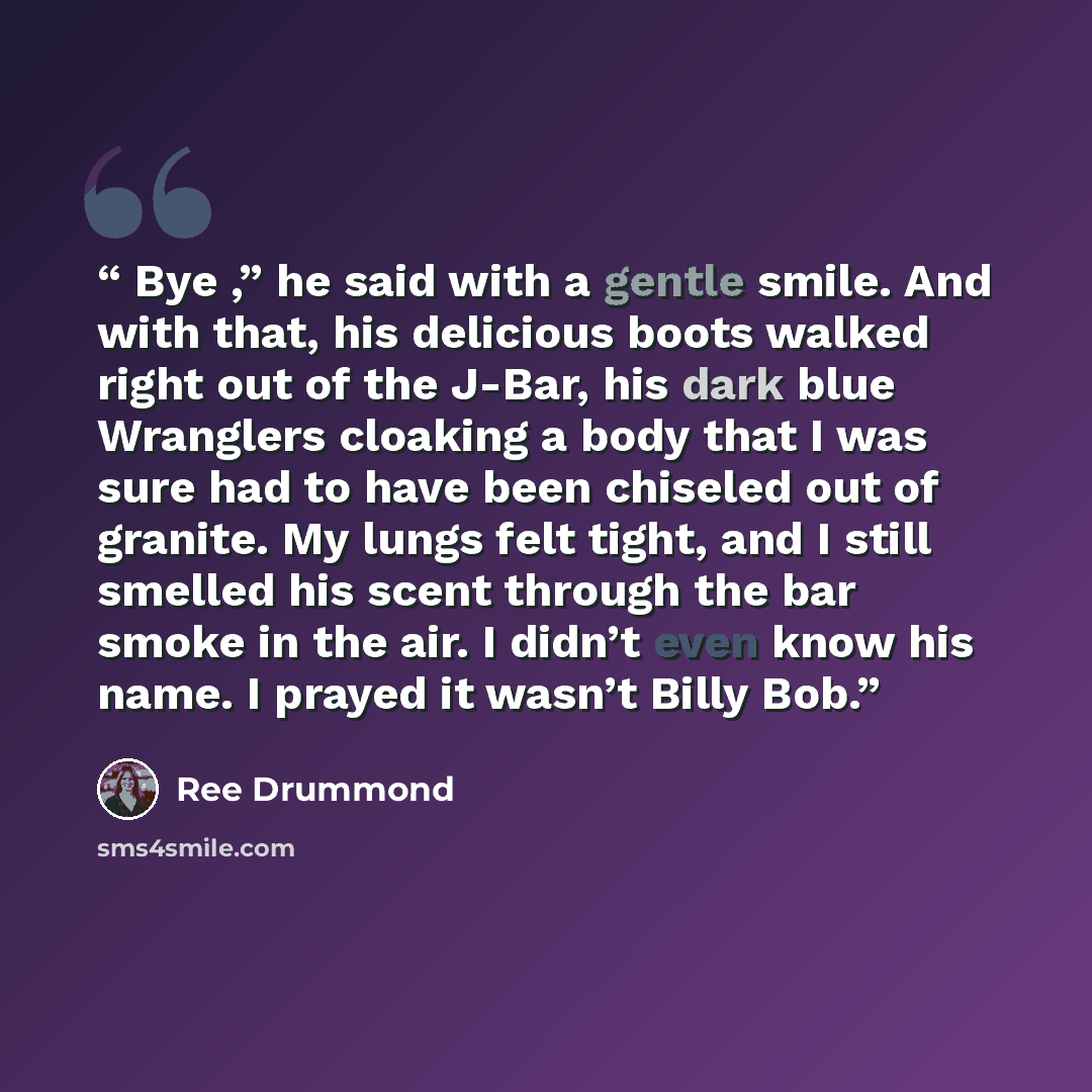 “Bye ,” he said with a gentle smile. And with that, his delicious boots walked right out of the J-Bar, his dark blue Wranglers cloaking a body that I was sure had to have been chiseled out of granite. My lungs felt tight, and I still smelled his scent through the bar smoke in the air. I didn’t even…” quote by Ree Drummond