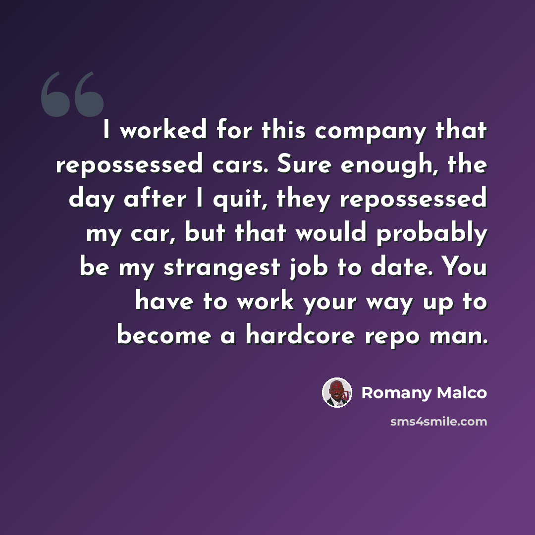 “I worked for this company that repossessed cars. Sure enough, the day after I quit, they repossessed my car, but that would probably be my strangest job to date. You have to work your way up to become a hardcore repo man.” quote by Romany Malco