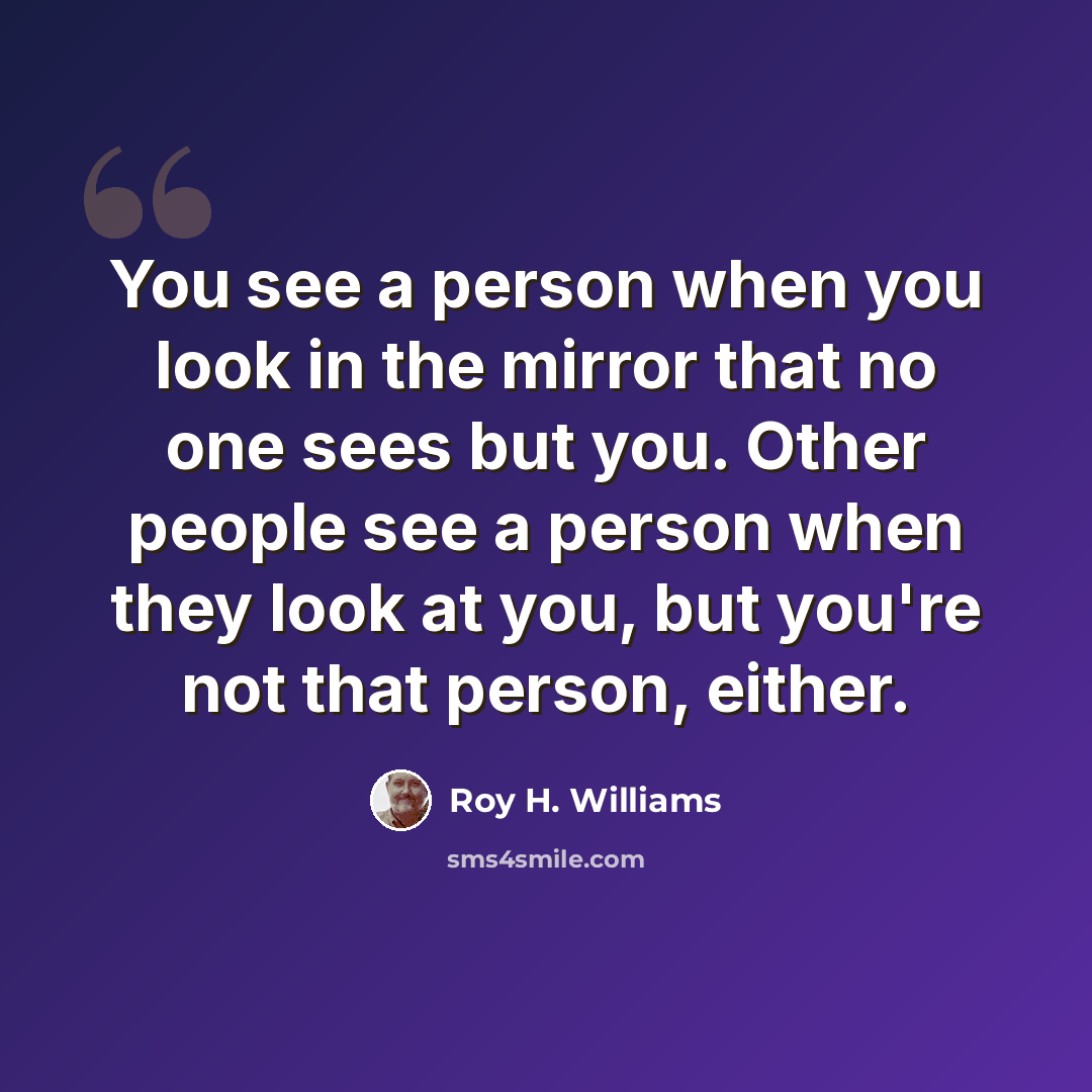 “You see a person when you look in the mirror that no one sees but you. Other people see a person when they look at you, but you're not that person, either.” quote by Roy H. Williams