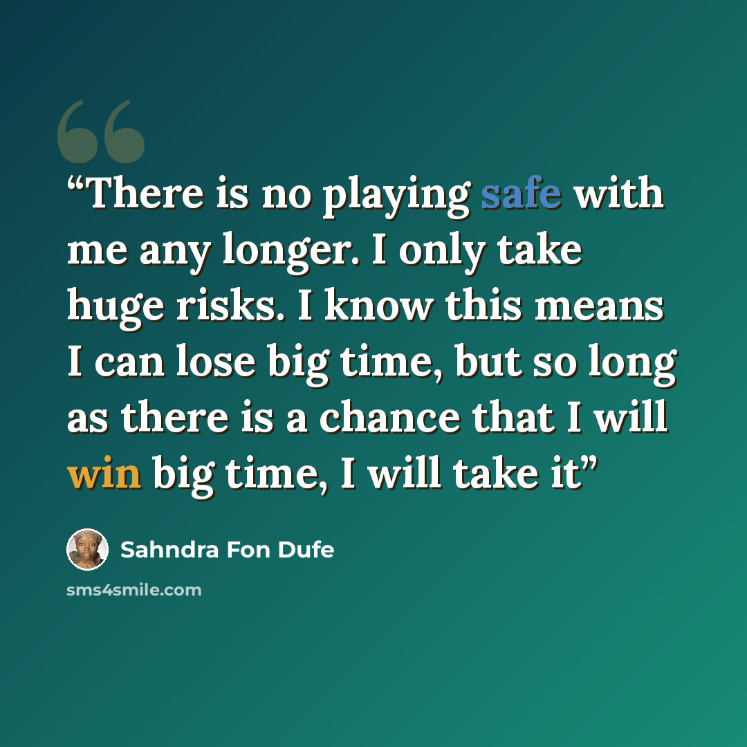 “There is no playing safe with me any longer. I only take huge risks. I know this means I can lose big time, but so long as there is a chance that I will win big time, I will take it” quote by Sahndra Fon Dufe