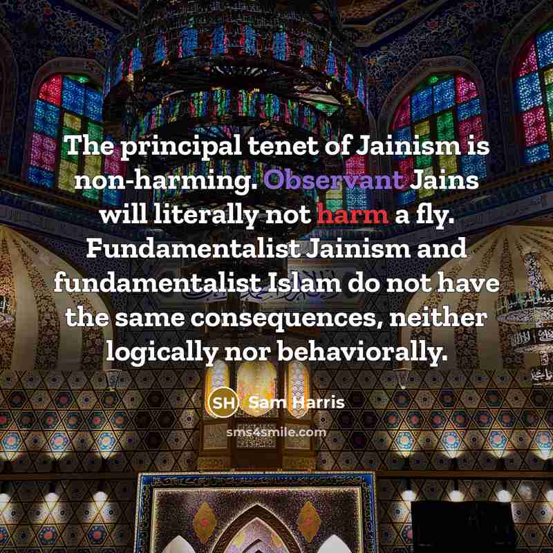 “The principal tenet of Jainism is non-harming. Observant Jains will literally not harm a fly. Fundamentalist Jainism and fundamentalist Islam do not have the same consequences, neither logically nor behaviorally.” quote by Sam Harris