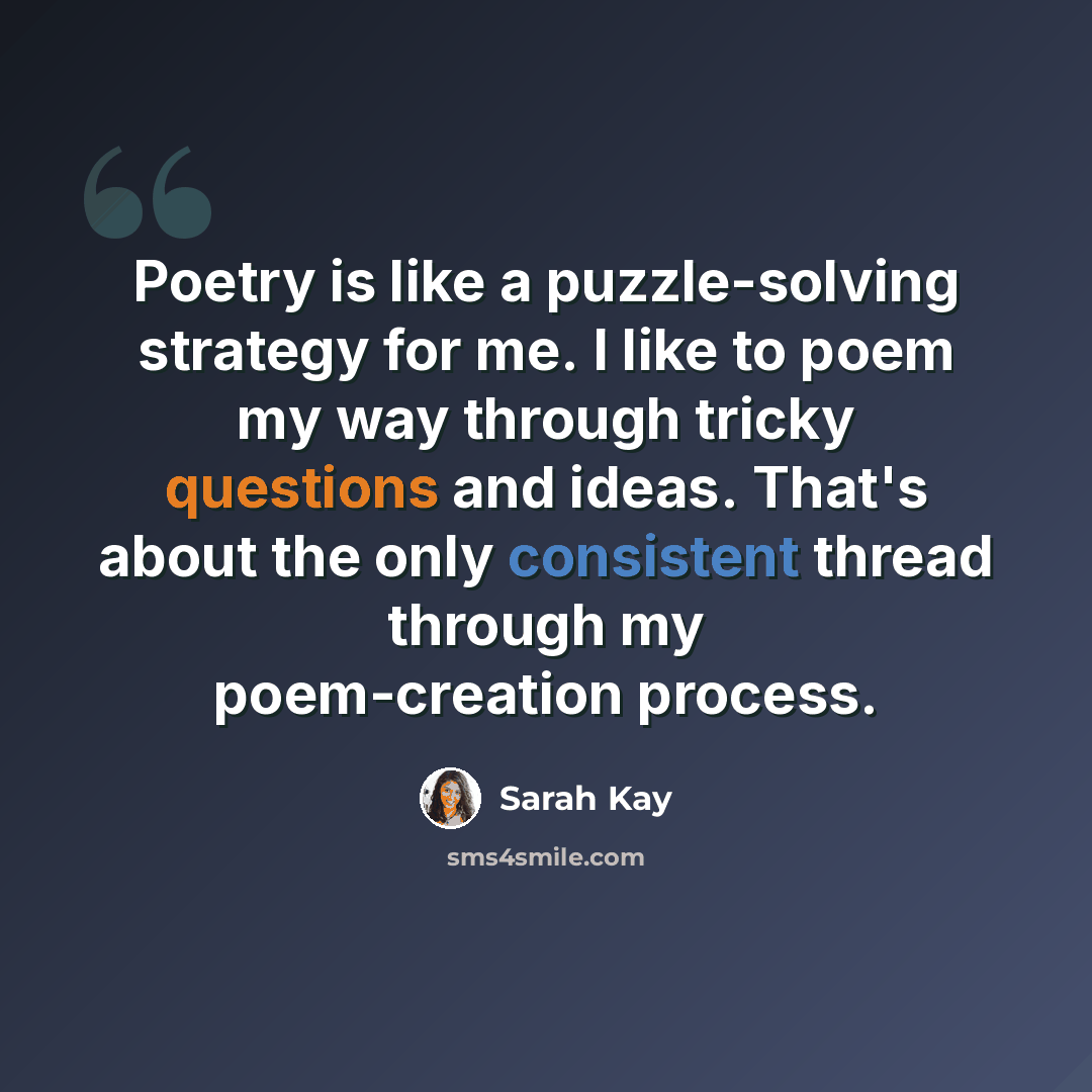 “Poetry is like a puzzle-solving strategy for me. I like to poem my way through tricky questions and ideas. That's about the only consistent thread through my poem-creation process.” quote by Sarah Kay
