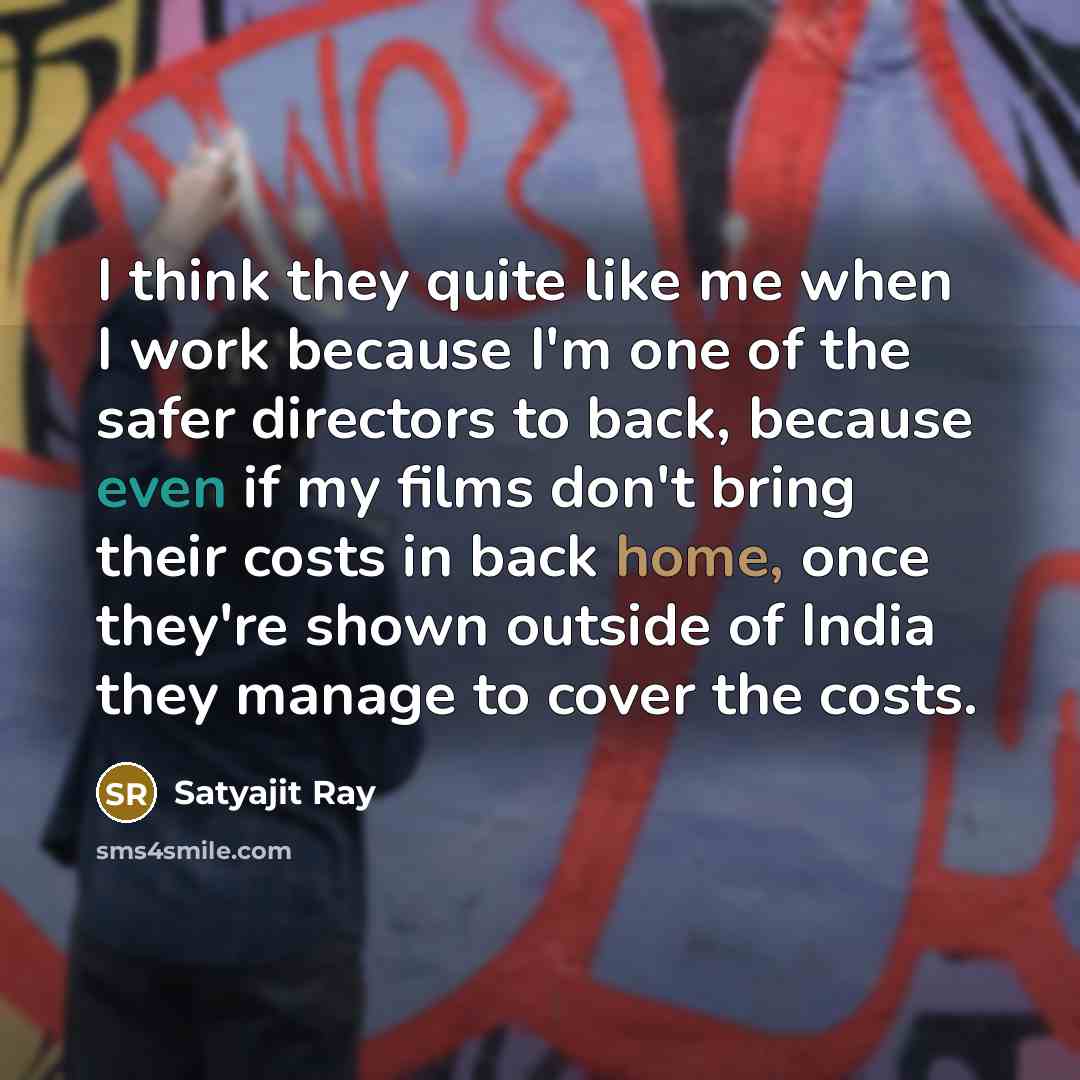 “I think they quite like me when I work because I'm one of the safer directors to back, because even if my films don't bring their costs in back home, once they're shown outside of India they manage to cover the costs.” quote by Satyajit Ray