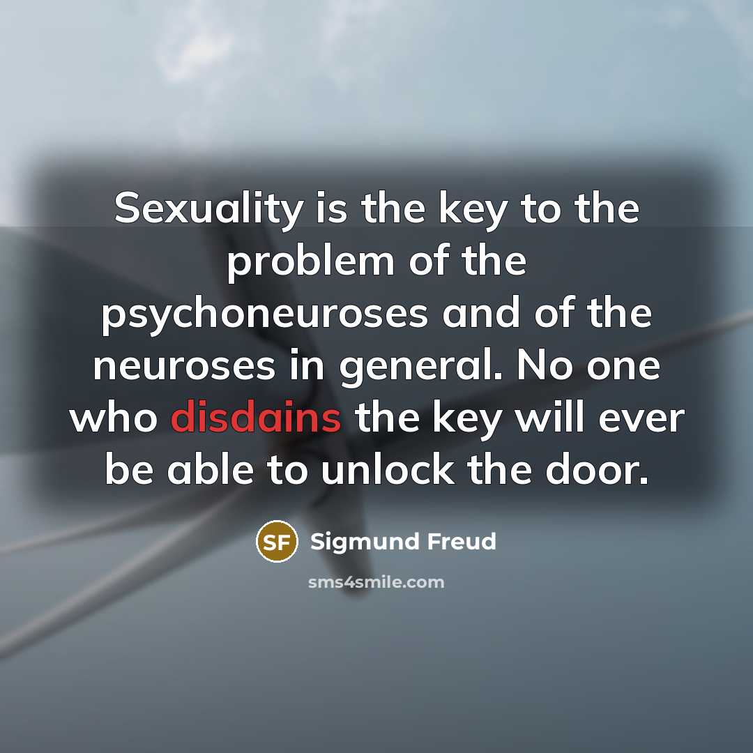 “Sexuality is the key to the problem of the psychoneuroses and of the neuroses in general. No one who disdains the key will ever be able to unlock the door.” quote by Sigmund Freud