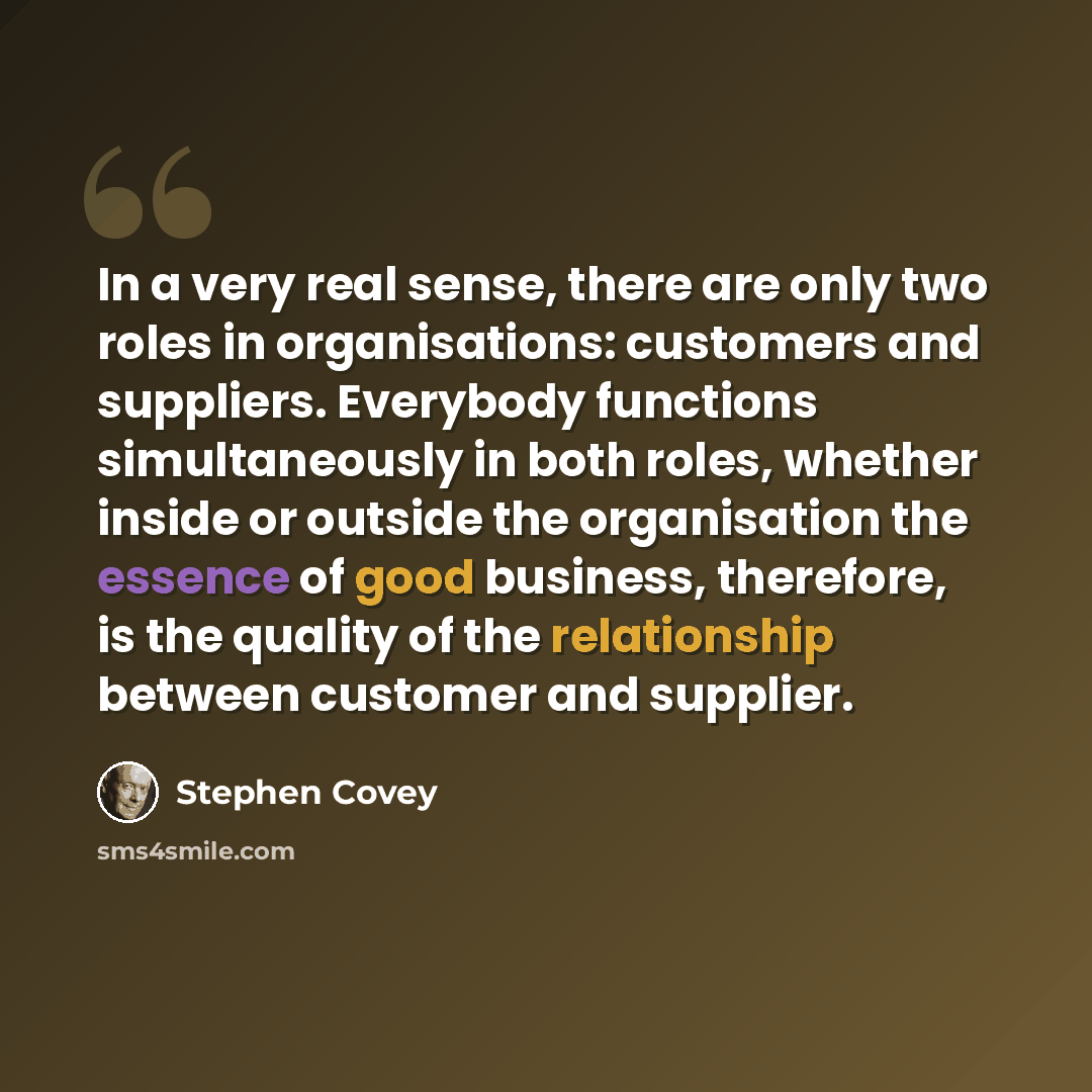 “In a very real sense, there are only two roles in organisations: customers and suppliers. Everybody functions simultaneously in both roles, whether inside or outside the organisation the essence of good business, therefore, is the quality of the relationship between customer and supplier.” quote by Stephen Covey