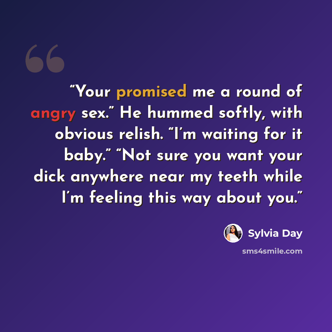 “Your promised me a round of angry sex.” He hummed softly, with obvious relish. “I’m waiting for it baby.” “Not sure you want your dick anywhere near my teeth while I’m feeling this way about you.” quote by Sylvia Day