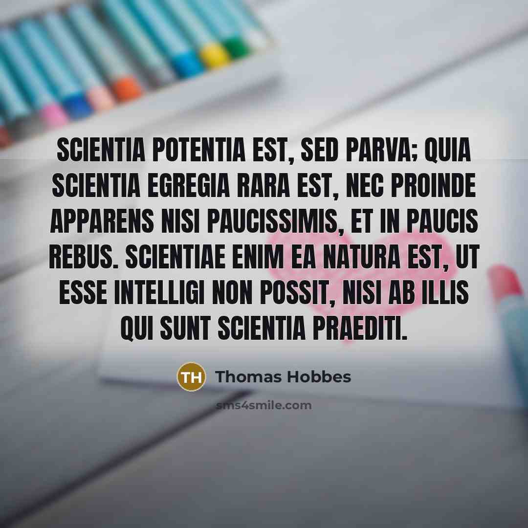 “Scientia potentia est, sed parva; quia scientia egregia rara est, nec proinde apparens nisi paucissimis, et in paucis rebus. Scientiae enim ea natura est, ut esse intelligi non possit, nisi ab illis qui sunt scientia praediti.” quote by Thomas Hobbes