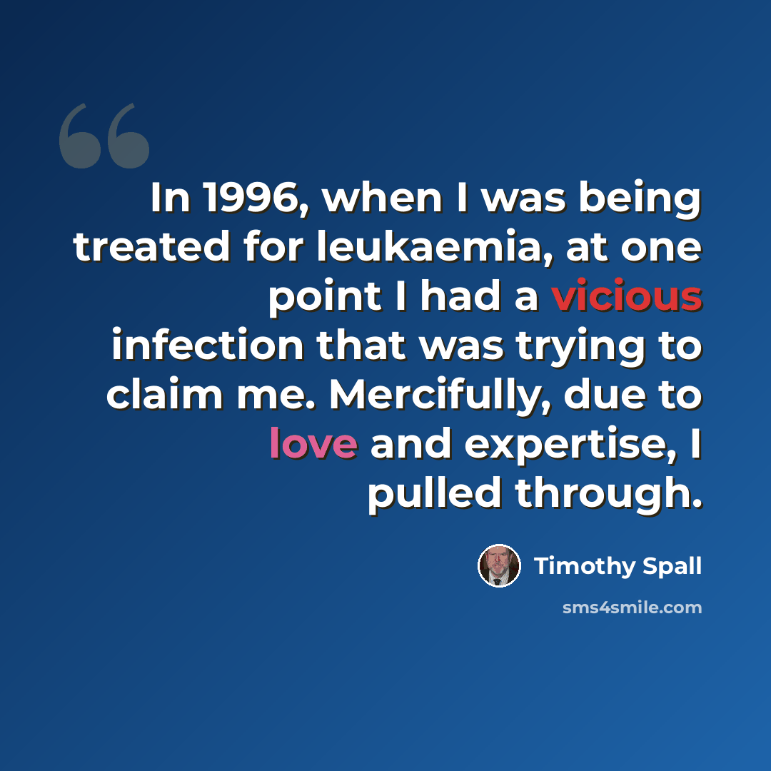 “In 1996, when I was being treated for leukaemia, at one point I had a vicious infection that was trying to claim me. Mercifully, due to love and expertise, I pulled through.” quote by Timothy Spall