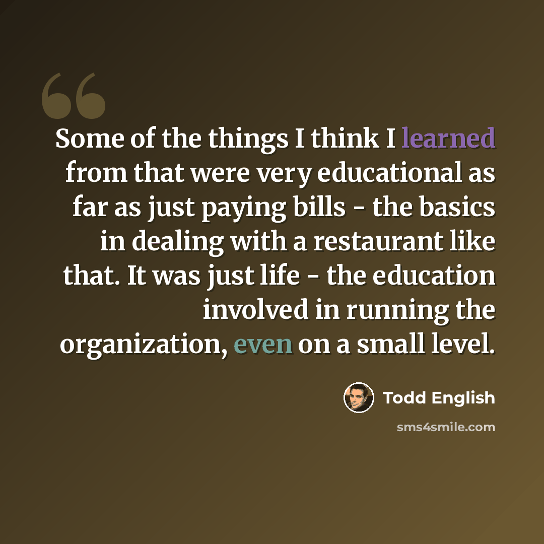 “Some of the things I think I learned from that were very educational as far as just paying bills - the basics in dealing with a restaurant like that. It was just life - the education involved in running the organization, even on a small level.” quote by Todd English