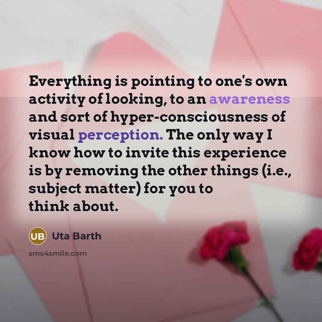 “Everything is pointing to one's own activity of looking, to an awareness and sort of hyper-consciousness of visual perception. The only way I know how to invite this experience is by removing the other things (i.e., subject matter) for you to think about.” quote by Uta Barth