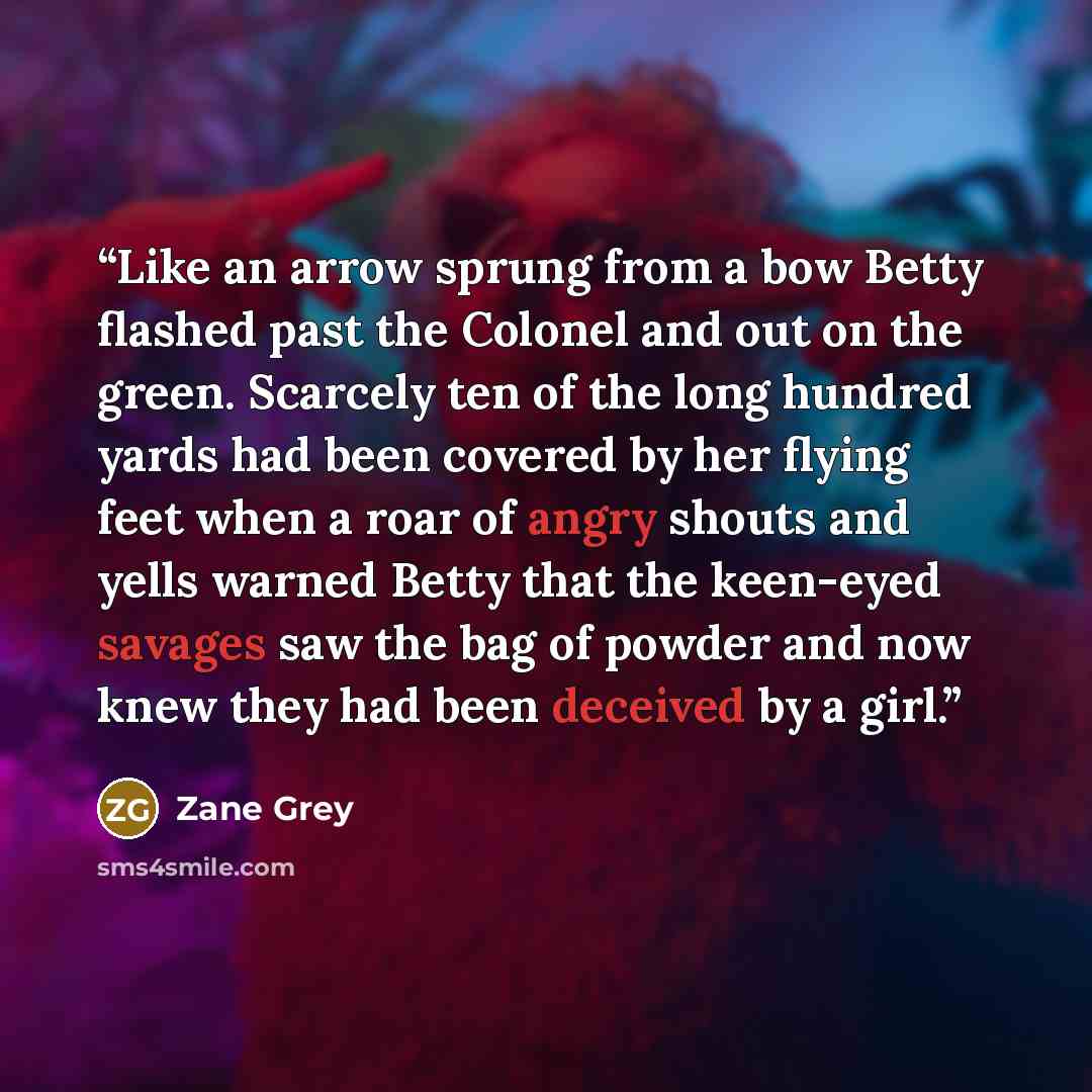 “Like an arrow sprung from a bow Betty flashed past the Colonel and out on the green. Scarcely ten of the long hundred yards had been covered by her flying feet when a roar of angry shouts and yells warned Betty that the keen-eyed savages saw the bag of powder and now knew they had been deceived by…” quote by Zane Grey