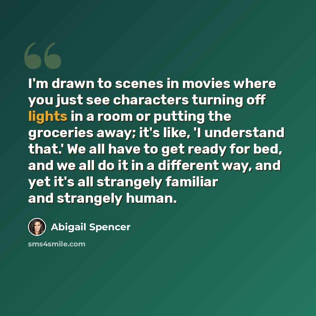 “I'm drawn to scenes in movies where you just see characters turning off lights in a room or putting the groceries away; it's like, 'I understand that.' We all have to get ready for bed, and we all do it in a different way, and yet it's all strangely familiar and strangely human.” quote by Abigail Spencer