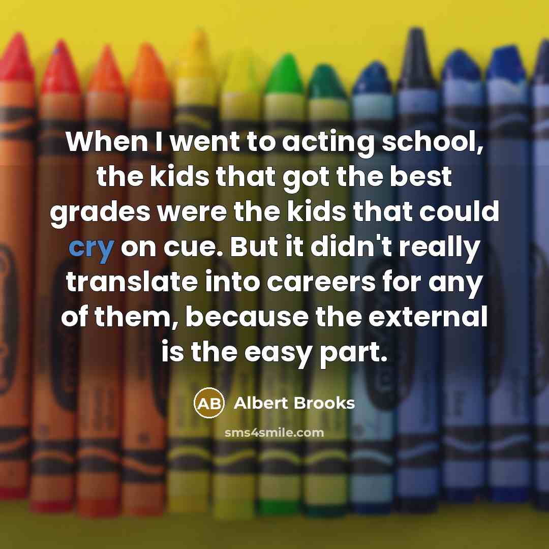 “When I went to acting school, the kids that got the best grades were the kids that could cry on cue. But it didn't really translate into careers for any of them, because the external is the easy part.” quote by Albert Brooks
