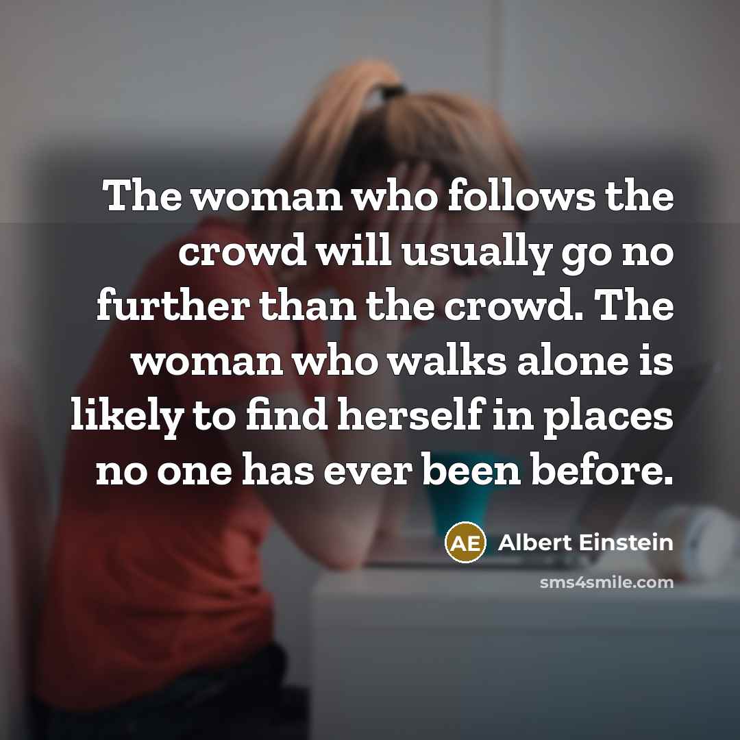 “The woman who follows the crowd will usually go no further than the crowd. The woman who walks alone is likely to find herself in places no one has ever been before.” quote by Albert Einstein