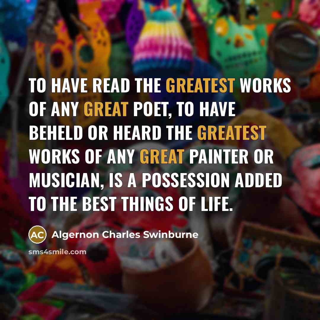 “To have read the greatest works of any great poet, to have beheld or heard the greatest works of any great painter or musician, is a possession added to the best things of life.” quote by Algernon Charles Swinburne
