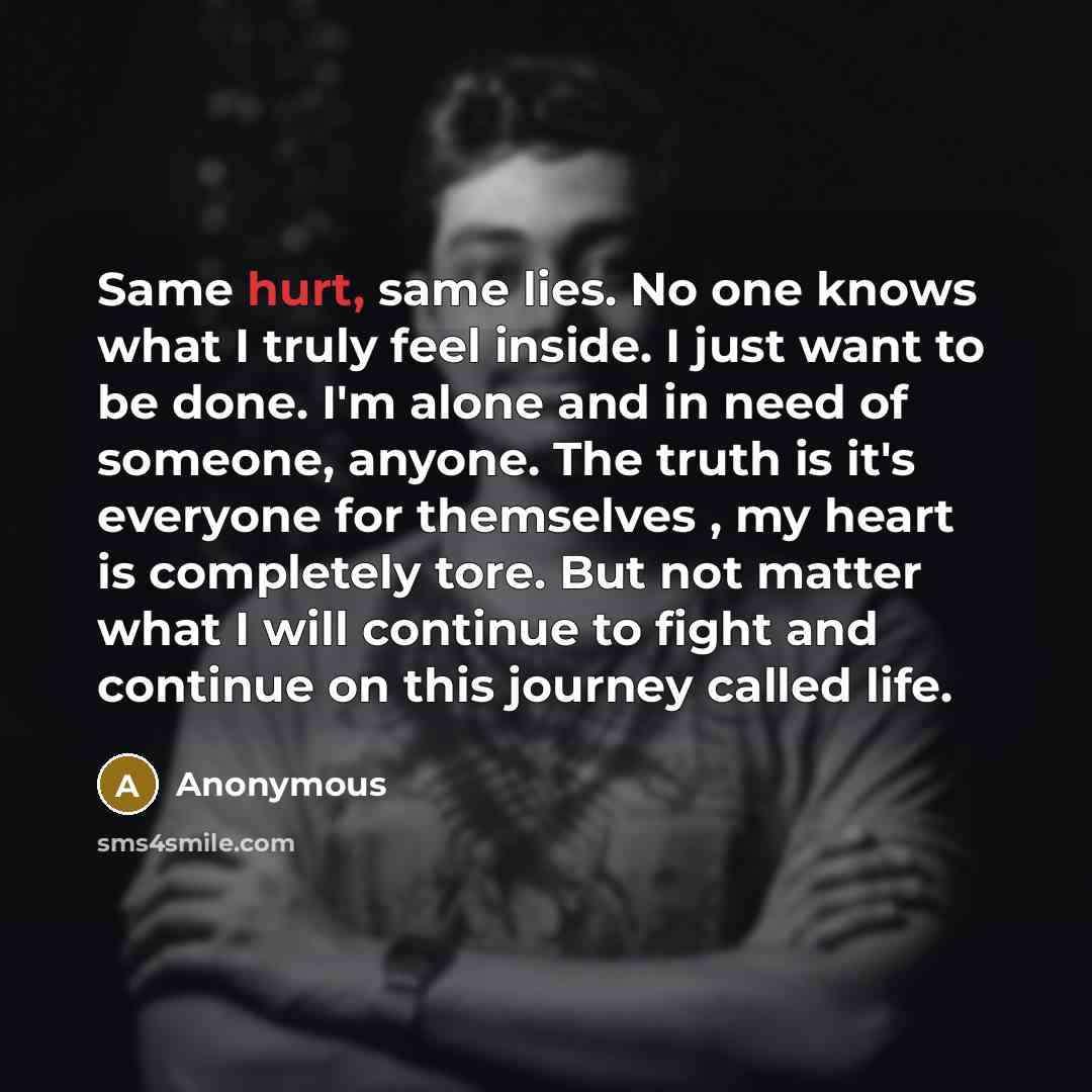 “Same hurt, same lies. No one knows what I truly feel inside. I just want to be done. I'm alone and in need of someone, anyone. The truth is it's everyone for themselves , my heart is completely tore. But not matter what I will continue to fight and continue on this journey called life.” quote by Anonymous