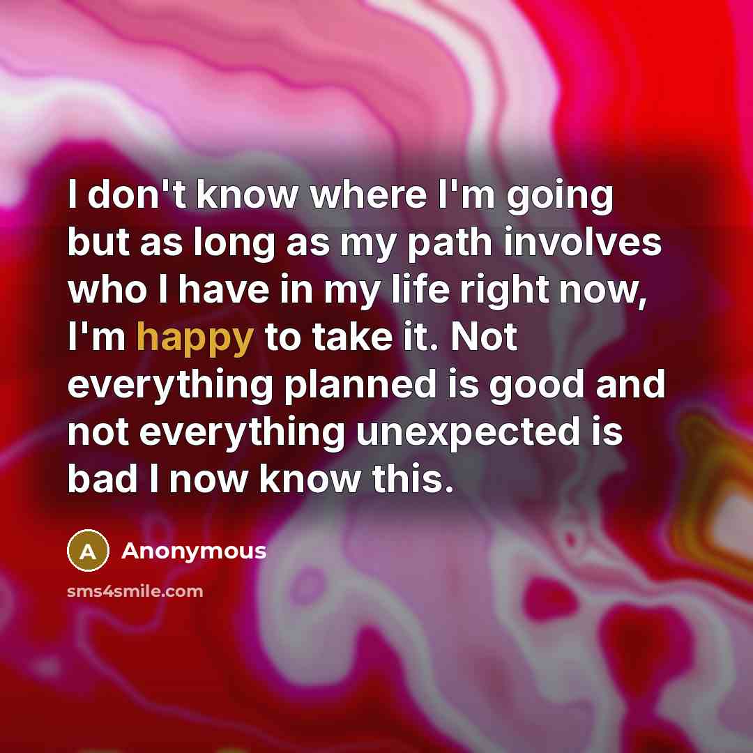 “I don't know where I'm going but as long as my path involves who I have in my life right now, I'm happy to take it. Not everything planned is good and not everything unexpected is bad I now know this.” quote by Anonymous