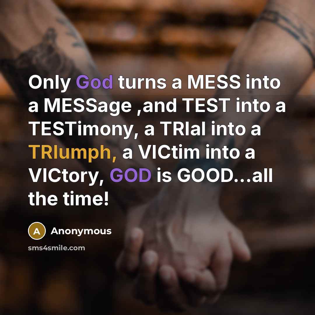 “Only God turns a MESS into a MESSage ,and TEST into a TESTimony, a TRIal into a TRIumph, a VICtim into a VICtory, GOD is GOOD...all the time!” quote by Anonymous