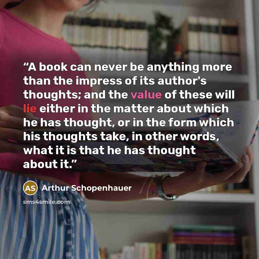 “A book can never be anything more than the impress of its author's thoughts; and the value of these will lie either in the matter about which he has thought, or in the form which his thoughts take, in other words, what it is that he has thought about it.” quote by Arthur Schopenhauer