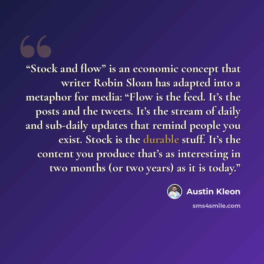 “Stock and flow” is an economic concept that writer Robin Sloan has adapted into a metaphor for media: “Flow is the feed. It’s the posts and the tweets. It’s the stream of daily and sub-daily updates that remind people you exist. Stock is the durable stuff. It’s the content you produce that’s as…” quote by Austin Kleon