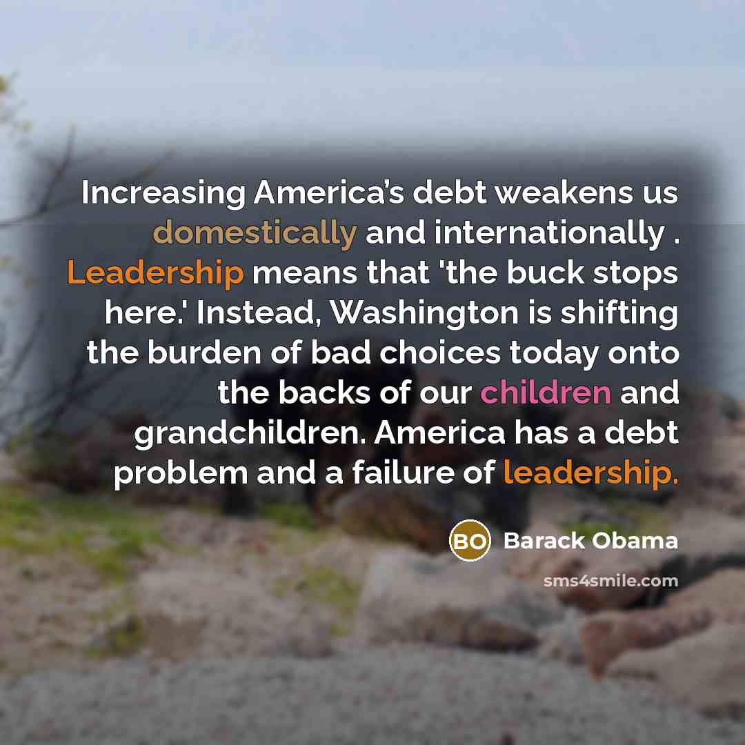 “Increasing America’s debt weakens us domestically and internationally . Leadership means that 'the buck stops here.' Instead, Washington is shifting the burden of bad choices today onto the backs of our children and grandchildren. America has a debt problem and a failure of leadership.” quote by Barack Obama