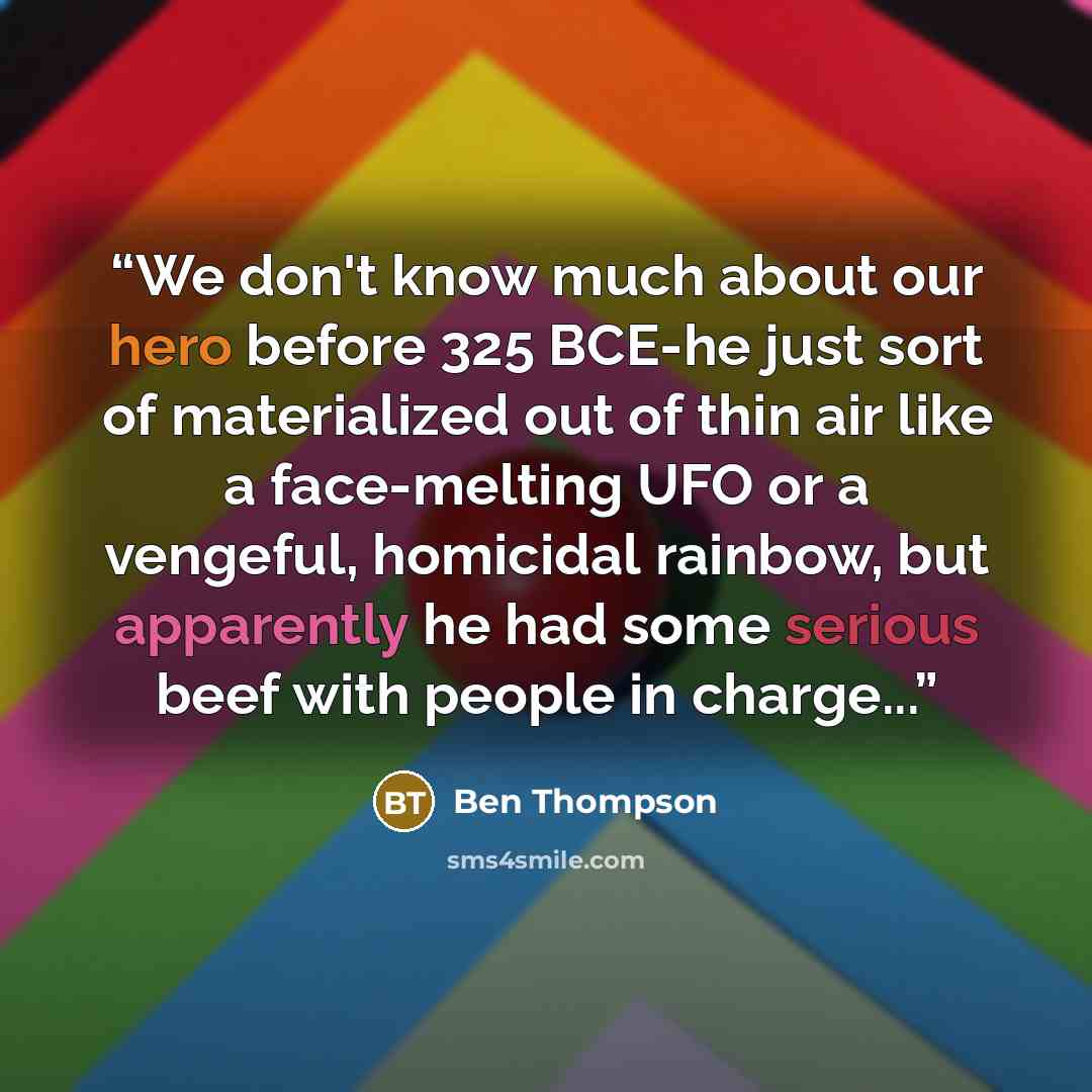 “We don't know much about our hero before 325 BCE-he just sort of materialized out of thin air like a face-melting UFO or a vengeful, homicidal rainbow, but apparently he had some serious beef with people in charge...” quote by Ben Thompson