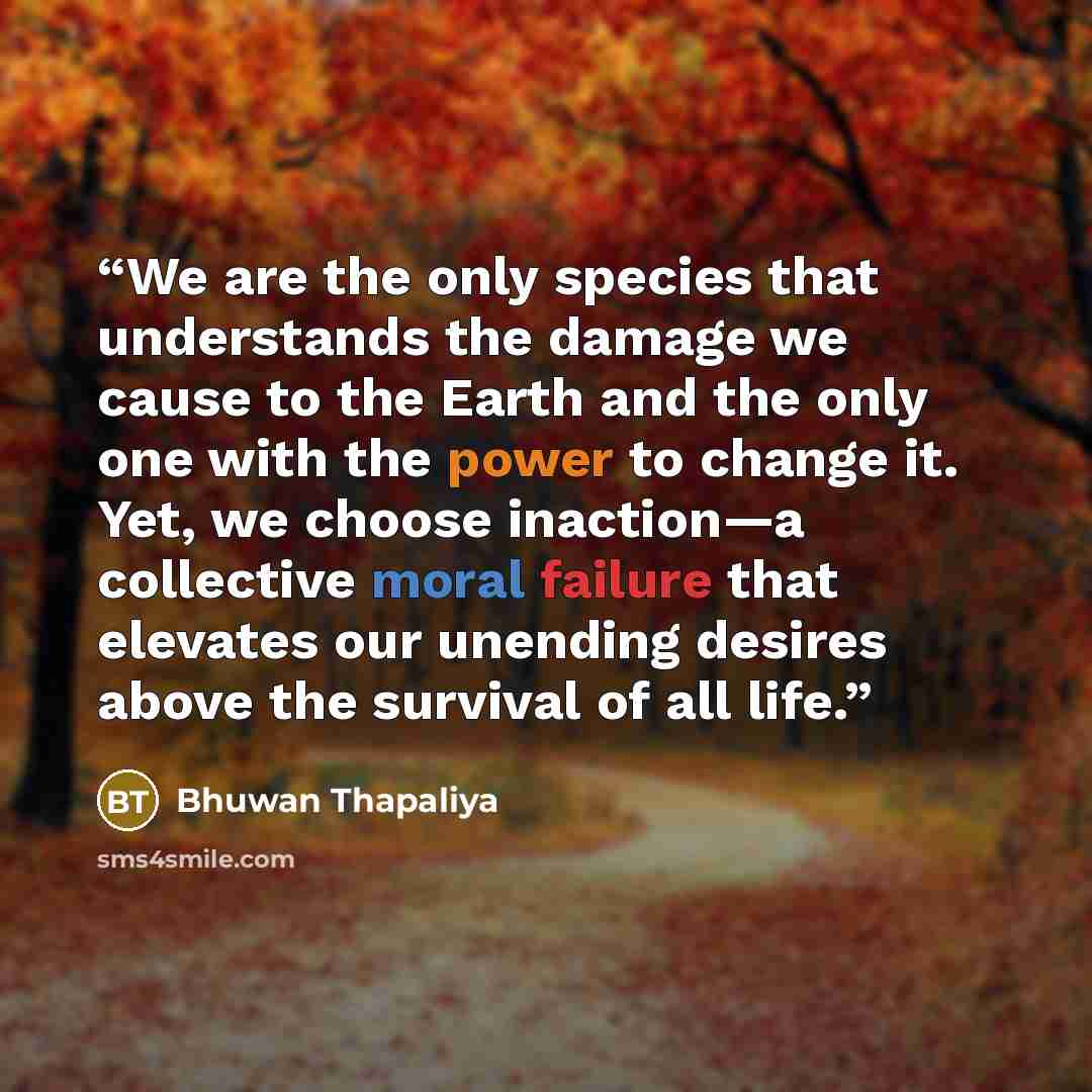 “We are the only species that understands the damage we cause to the Earth and the only one with the power to change it. Yet, we choose inaction—a collective moral failure that elevates our unending desires above the survival of all life.” quote by Bhuwan Thapaliya
