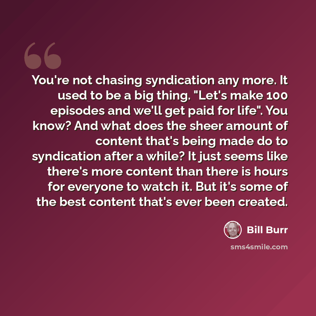 “You're not chasing syndication any more. It used to be a big thing. "Let's make 100 episodes and we'll get paid for life". You know? And what does the sheer amount of content that's being made do to syndication after a while? It just seems like there's more content than there is hours for everyone…” quote by Bill Burr