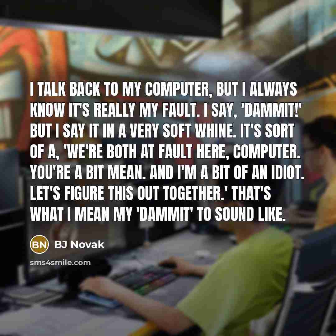 “I talk back to my computer, but I always know it's really my fault. I say, 'Dammit!' But I say it in a very soft whine. It's sort of a, 'We're both at fault here, computer. You're a bit mean. And I'm a bit of an idiot. Let's figure this out together.' That's what I mean my 'dammit' to sound like.” quote by BJ Novak