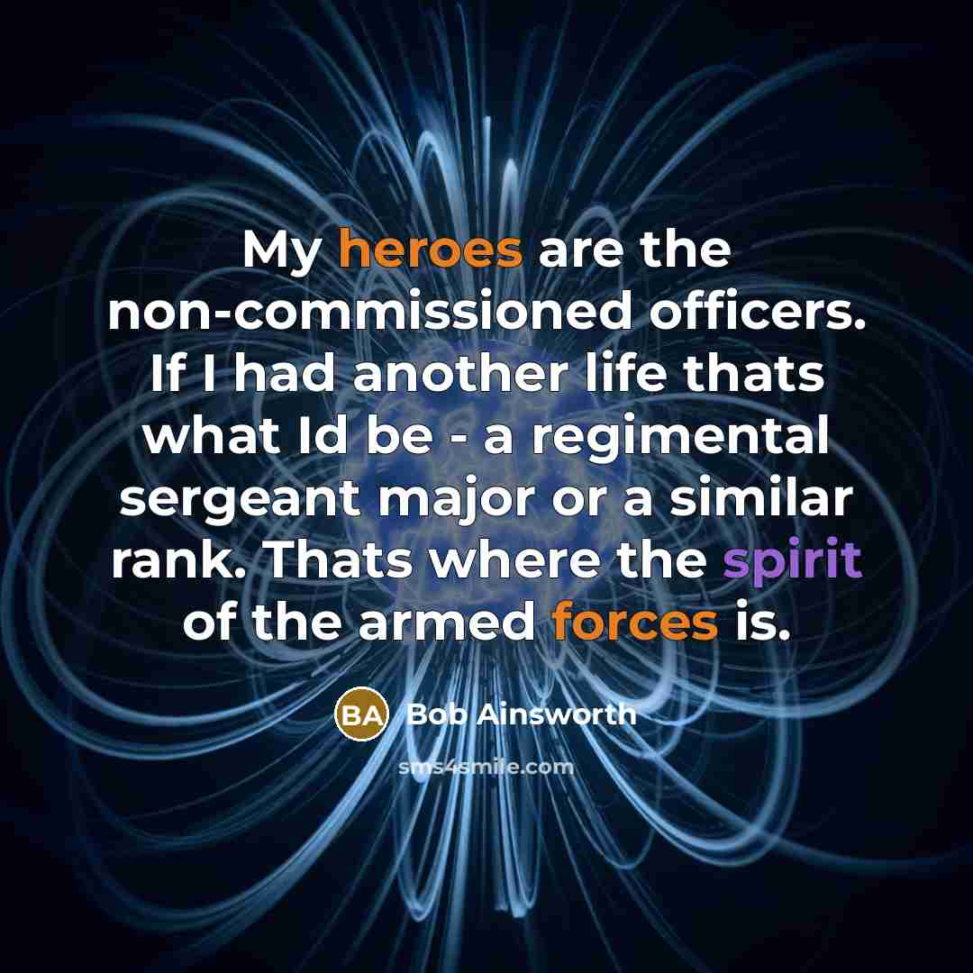 “My heroes are the non-commissioned officers. If I had another life thats what Id be - a regimental sergeant major or a similar rank. Thats where the spirit of the armed forces is.” quote by Bob Ainsworth