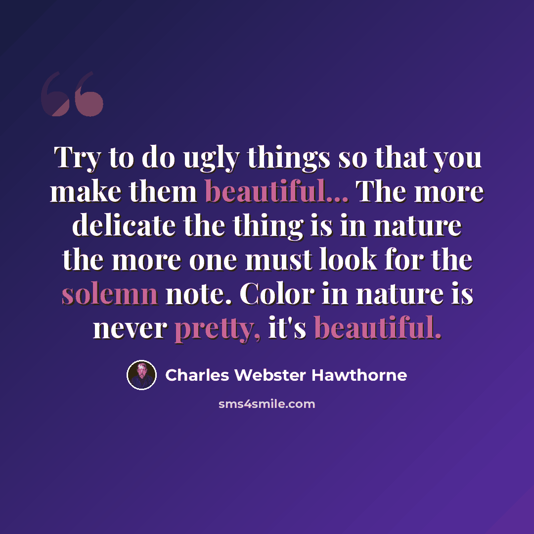 “Try to do ugly things so that you make them beautiful... The more delicate the thing is in nature the more one must look for the solemn note. Color in nature is never pretty, it's beautiful.” quote by Charles Webster Hawthorne