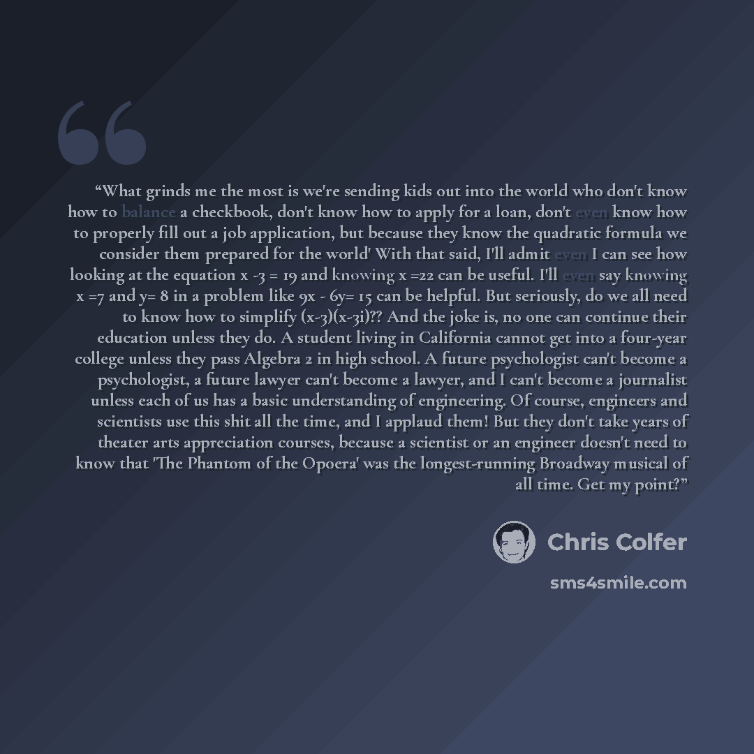 “What grinds me the most is we're sending kids out into the world who don't know how to balance a checkbook, don't know how to apply for a loan, don't even know how to properly fill out a job application, but because they know the quadratic formula we consider them prepared for the world' With that…” quote by Chris Colfer
