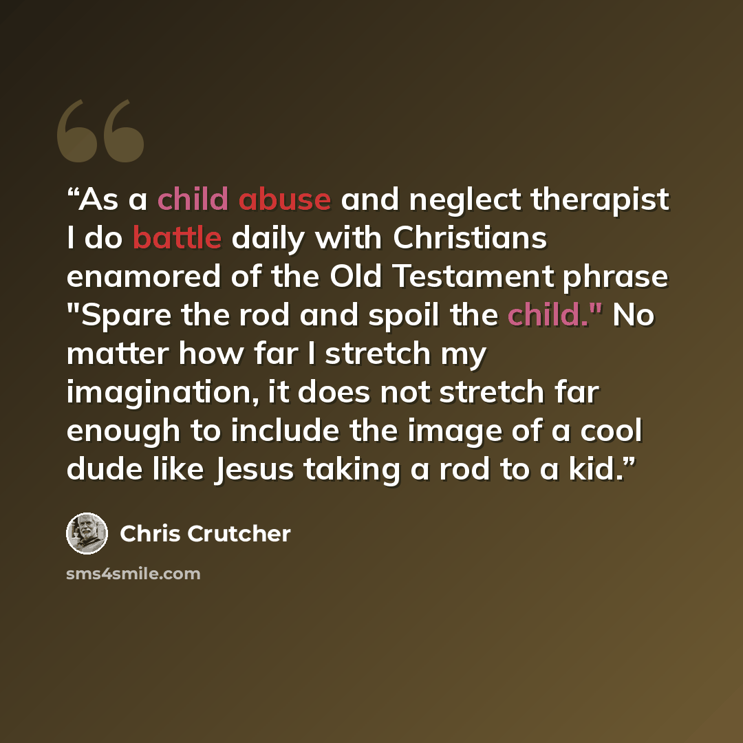 “As a child abuse and neglect therapist I do battle daily with Christians enamored of the Old Testament phrase "Spare the rod and spoil the child." No matter how far I stretch my imagination, it does not stretch far enough to include the image of a cool dude like Jesus taking a rod to a kid.” quote by Chris Crutcher