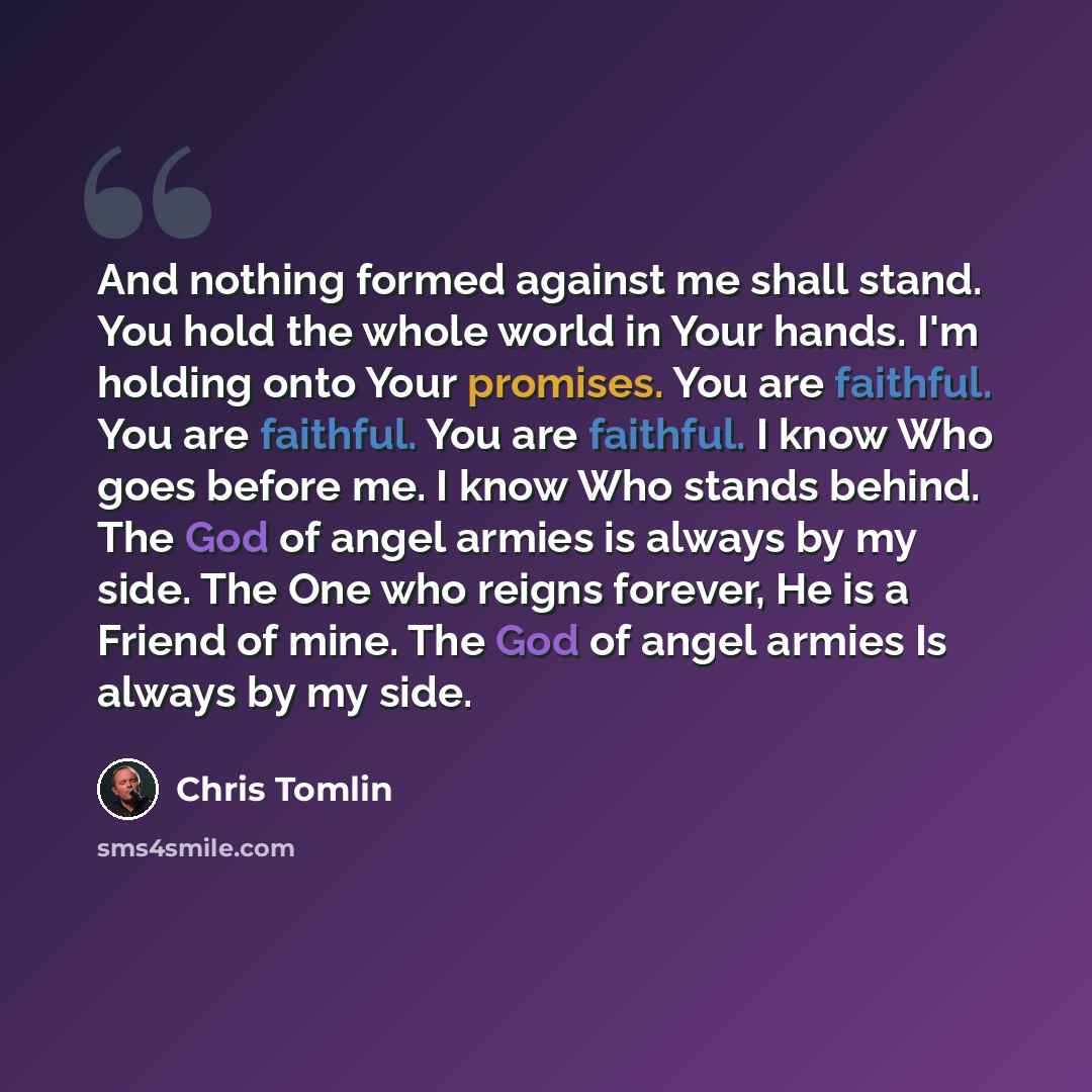 “And nothing formed against me shall stand. You hold the whole world in Your hands. I'm holding onto Your promises. You are faithful. You are faithful. You are faithful. I know Who goes before me. I know Who stands behind. The God of angel armies is always by my side. The One who reigns forever, He…” quote by Chris Tomlin
